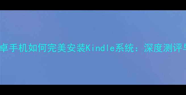 最新版安卓手机如何完美安装Kindle系统深度测评与使用指南