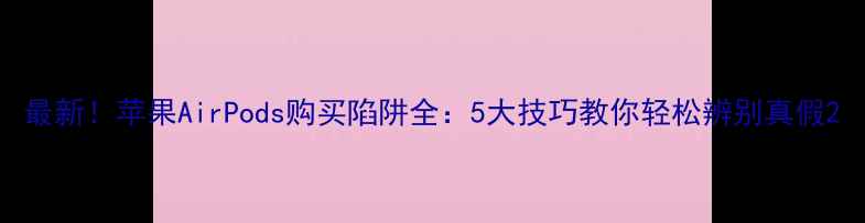 图片 最新！苹果AirPods购买陷阱全：5大技巧教你轻松辨别真假2
