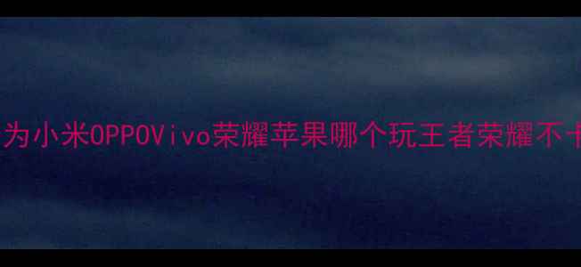 图片 最流畅手机推荐：华为小米OPPOVivo荣耀苹果哪个玩王者荣耀不卡顿？深度实测对比1