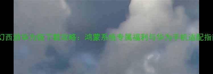 梦幻西游华为版下载攻略鸿蒙系统专属福利与华为手机适配指南