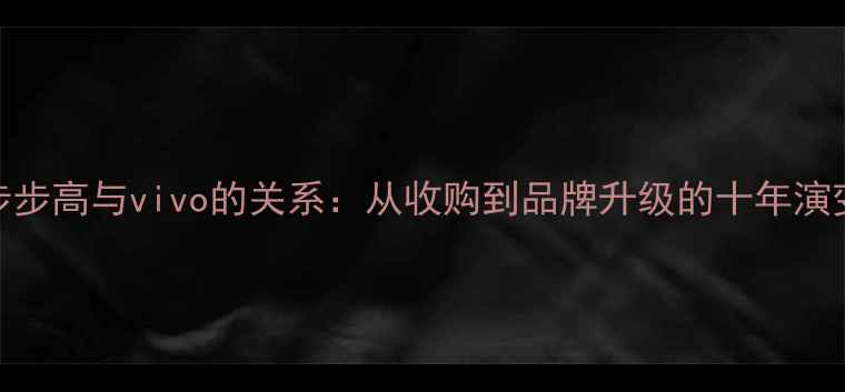 步步高与vivo的关系从收购到品牌升级的十年演变