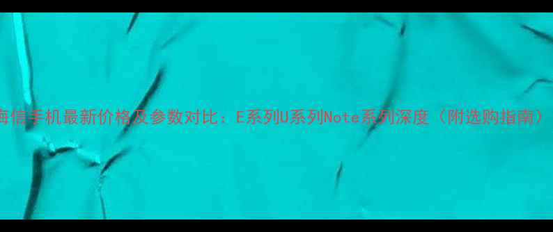 海信手机最新价格及参数对比E系列U系列Note系列深度附选购指南