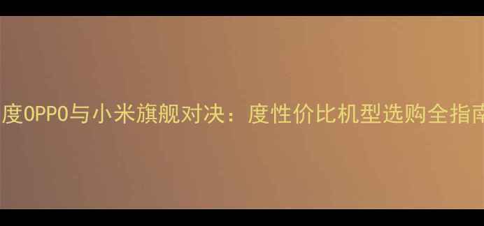 深度OPPO与小米旗舰对决度性价比机型选购全指南