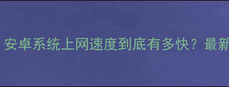 图片 深度实测！安卓系统上网速度到底有多快？最新对比分析2