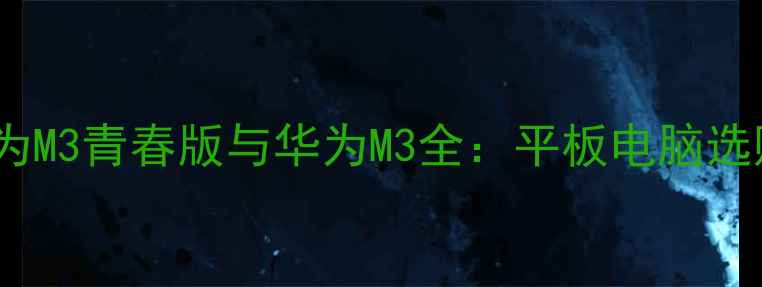 深度对比华为M3青春版与华为M3全平板电脑选购避坑指南