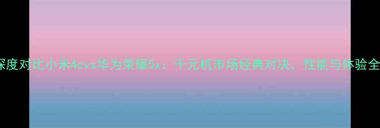 深度对比小米4cvs华为荣耀5x千元机市场经典对决性能与体验全