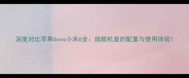 深度对比苹果6svs小米6全旗舰机皇的配置与使用体验