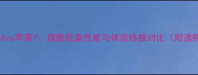 深度小米6vs苹果7旗舰机皇性能与体验终极对比附选购指南