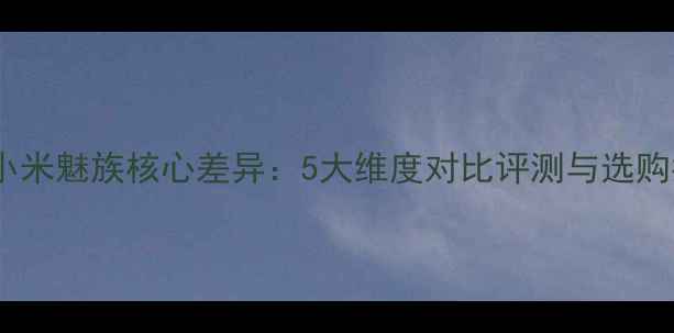 图片 深度小米魅族核心差异：5大维度对比评测与选购指南1