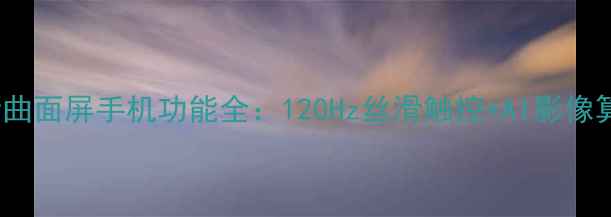 图片 深度测评vivo最新曲面屏手机功能全：120Hz丝滑触控+AI影像算法+立体声效体验