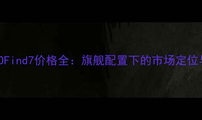 深度评测OPPOFind7价格全旗舰配置下的市场定位与性价比指南