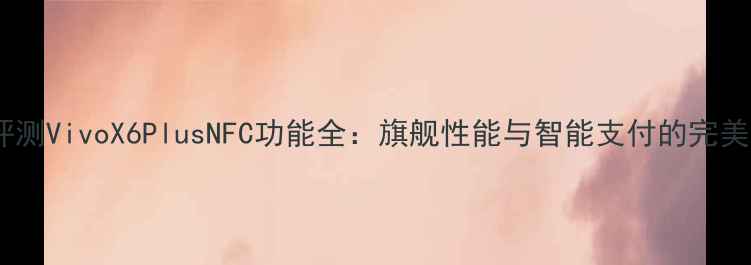 深度评测VivoX6PlusNFC功能全旗舰性能与智能支付的完美融合
