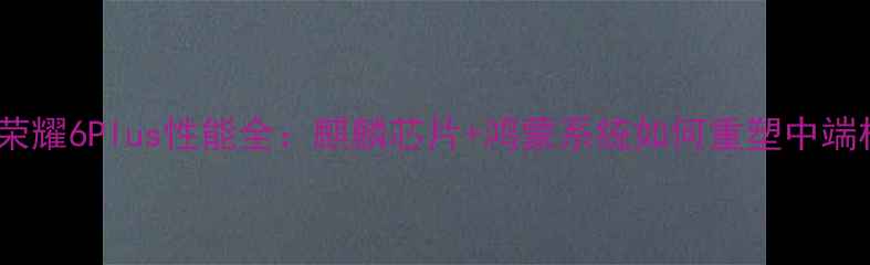 深度评测荣耀6Plus性能全麒麟芯片鸿蒙系统如何重塑中端机标杆
