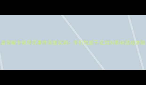 图片 王者荣耀卡顿异灵事件深度实测：手机性能不足如何影响游戏体验？