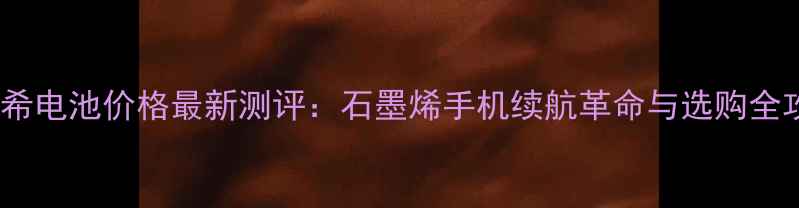 石墨希电池价格最新测评石墨烯手机续航革命与选购全攻略