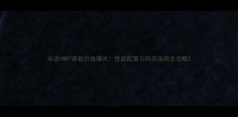 图片 米语YMR7最新价格曝光！性能配置与购买指南全攻略2