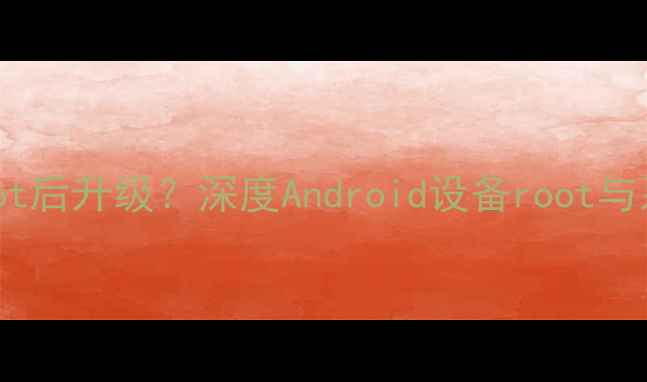 图片 系统升级后root还是root后升级？深度Android设备root与系统升级的兼容性指南2