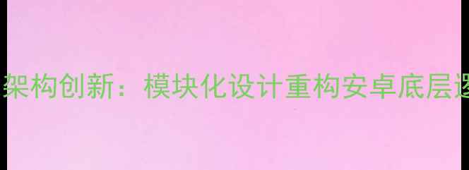图片 系统架构创新：模块化设计重构安卓底层逻辑2