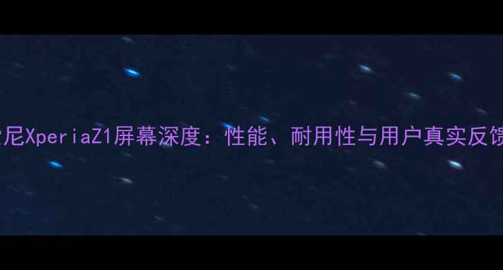 索尼XperiaZ1屏幕深度性能耐用性与用户真实反馈