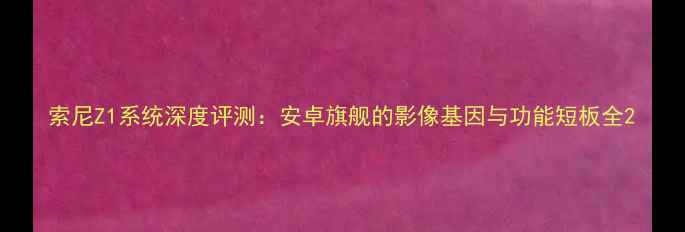 索尼Z1系统深度评测安卓旗舰的影像基因与功能短板全