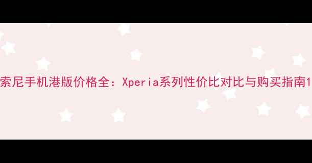 图片 索尼手机港版价格全：Xperia系列性价比对比与购买指南1
