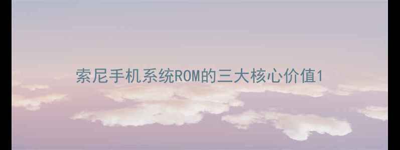 索尼手机系统ROM的三大核心价值