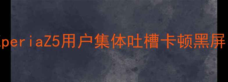 索尼手机系统崩溃频发XperiaZ5用户集体吐槽卡顿黑屏官方紧急修复方案曝光