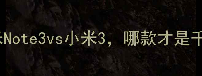红米Note系列深度对比红米Note3vs小米3哪款才是千元机王者性能价格体验全