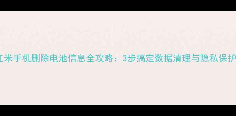 红米手机删除电池信息全攻略3步搞定数据清理与隐私保护