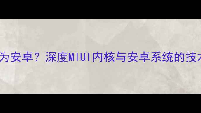 红米系统是否为安卓深度MIUI内核与安卓系统的技术关联及差异