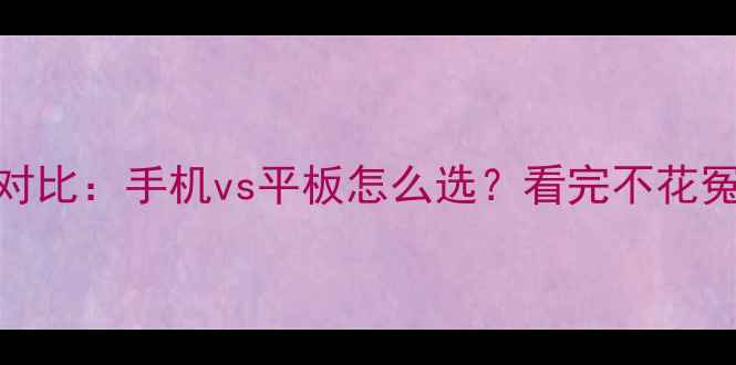 终极对比手机vs平板怎么选看完不花冤枉钱