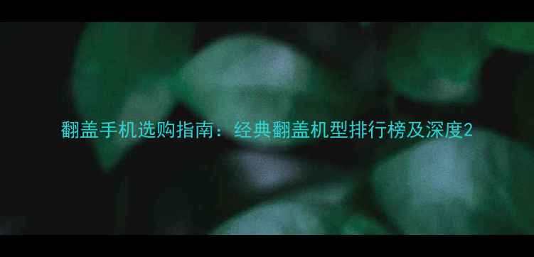翻盖手机选购指南经典翻盖机型排行榜及深度