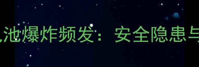 聚合物锂电池爆炸频发安全隐患与防范指南
