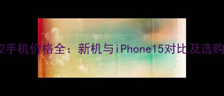 苹果2手机价格全新机与iPhone15对比及选购指南