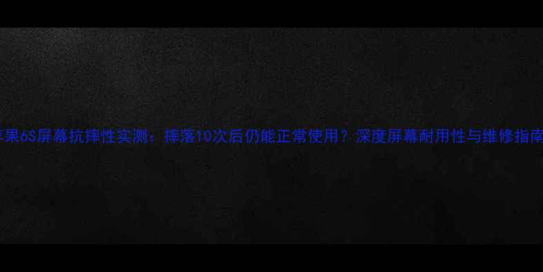 苹果6S屏幕抗摔性实测摔落10次后仍能正常使用深度屏幕耐用性与维修指南