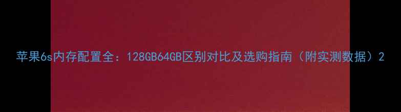 苹果6s内存配置全128GB64GB区别对比及选购指南附实测数据