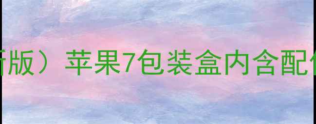 苹果7官方标配清单最新版苹果7包装盒内含配件选购指南常见问题全