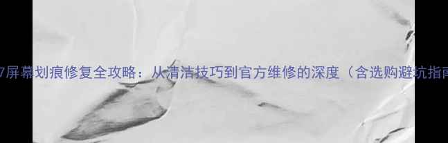 苹果7屏幕划痕修复全攻略从清洁技巧到官方维修的深度含选购避坑指南