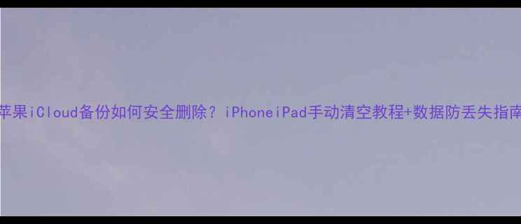 苹果iCloud备份如何安全删除iPhoneiPad手动清空教程数据防丢失指南