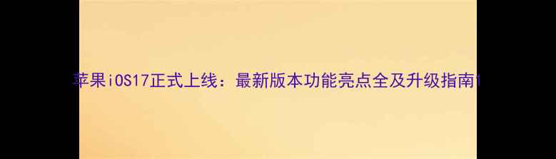 苹果iOS17正式上线最新版本功能亮点全及升级指南