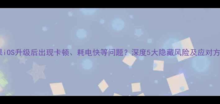 苹果iOS升级后出现卡顿耗电快等问题深度5大隐藏风险及应对方案