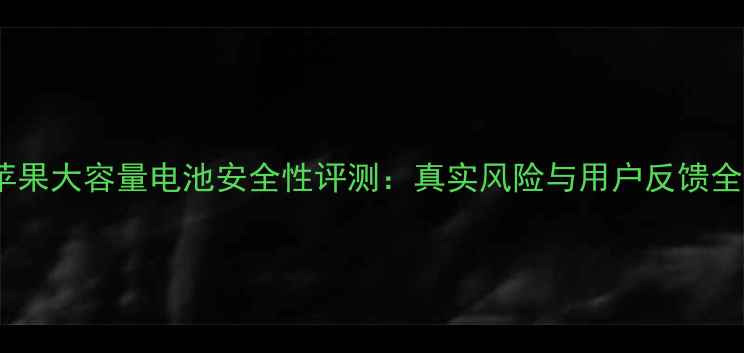 苹果大容量电池安全性评测真实风险与用户反馈全