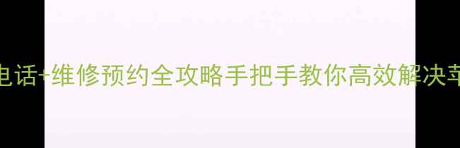苹果官方客服电话维修预约全攻略手把手教你高效解决苹果设备问题