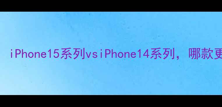 苹果手机型号全对比iPhone15系列vsiPhone14系列哪款更值得买附选购指南