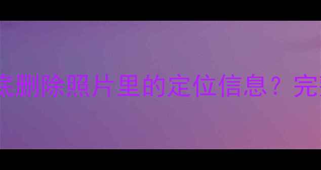 图片 苹果手机如何彻底删除照片里的定位信息？完整教程+注意事项