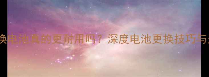 苹果手机换电池真的更耐用吗深度电池更换技巧与选购指南
