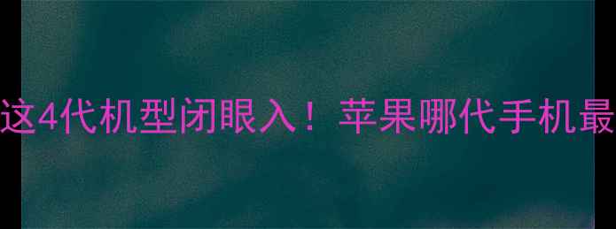 苹果手机选购指南亲测这4代机型闭眼入苹果哪代手机最好用看完这篇不踩坑