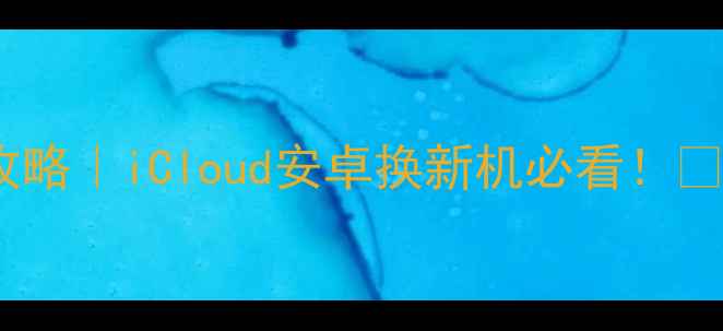 苹果手机通讯录转移全攻略iCloud安卓换新机必看保姆级教程避坑指南