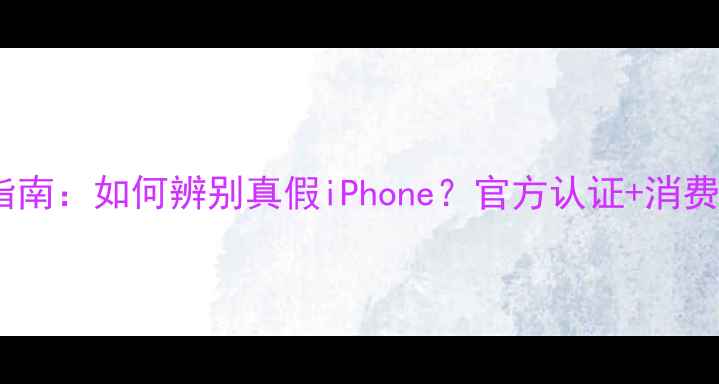 苹果手机防伪指南如何辨别真假iPhone官方认证消费者自检全攻略