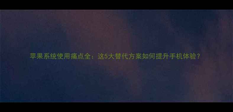 苹果系统使用痛点全这5大替代方案如何提升手机体验